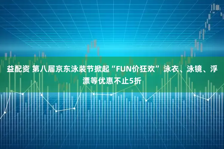 益配资 第八届京东泳装节掀起“FUN价狂欢” 泳衣、泳镜、浮漂等优惠不止5折