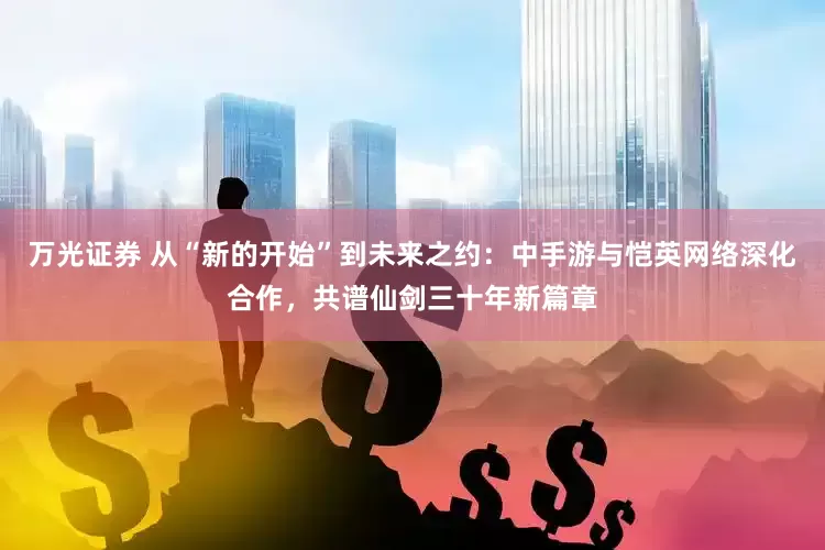 万光证券 从“新的开始”到未来之约：中手游与恺英网络深化合作，共谱仙剑三十年新篇章