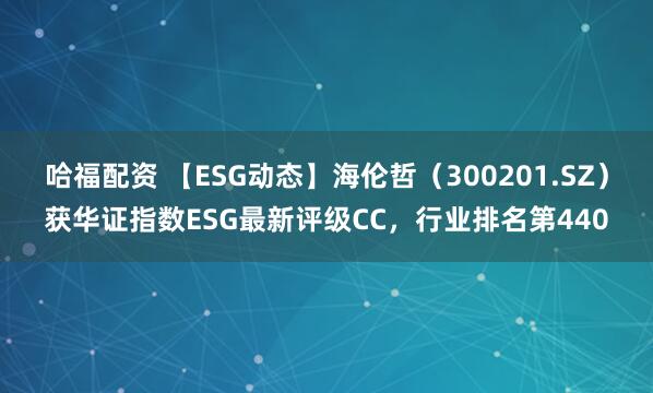 哈福配资 【ESG动态】海伦哲（300201.SZ）获华证指数ESG最新评级CC，行业排名第440