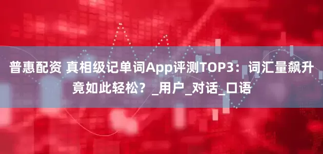 普惠配资 真相级记单词App评测TOP3：词汇量飙升竟如此轻松？_用户_对话_口语