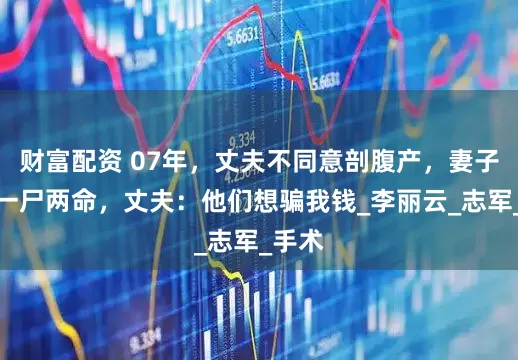 财富配资 07年，丈夫不同意剖腹产，妻子去世一尸两命，丈夫：他们想骗我钱_李丽云_志军_手术