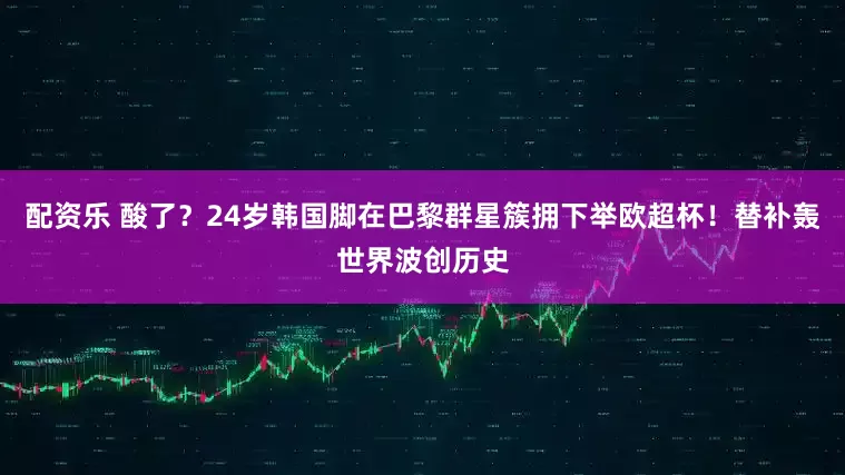 配资乐 酸了？24岁韩国脚在巴黎群星簇拥下举欧超杯！替补轰世界波创历史