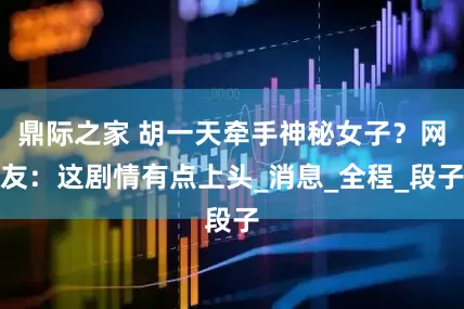 鼎际之家 胡一天牵手神秘女子？网友：这剧情有点上头_消息_全程_段子