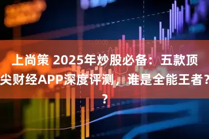上尚策 2025年炒股必备：五款顶尖财经APP深度评测，谁是全能王者？
