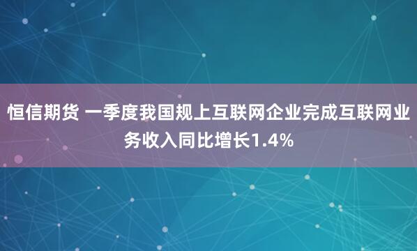 恒信期货 一季度我国规上互联网企业完成互联网业务收入同比增长1.4%
