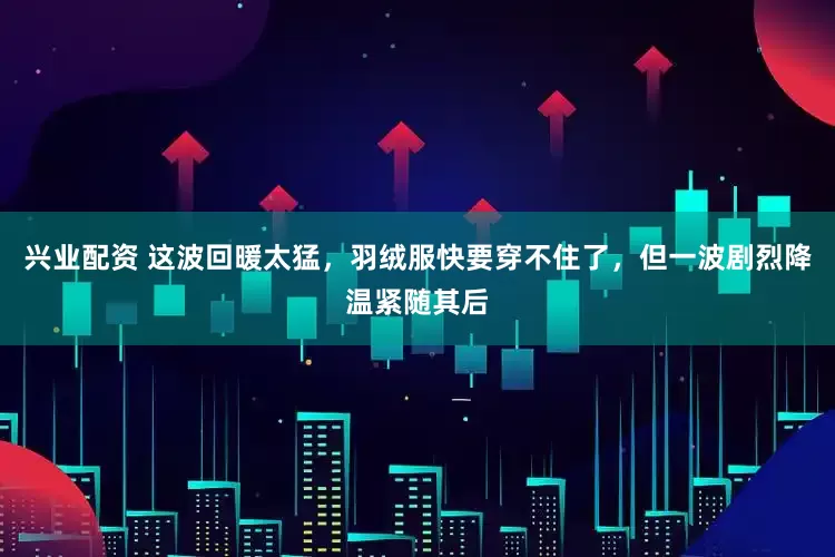 兴业配资 这波回暖太猛，羽绒服快要穿不住了，但一波剧烈降温紧随其后