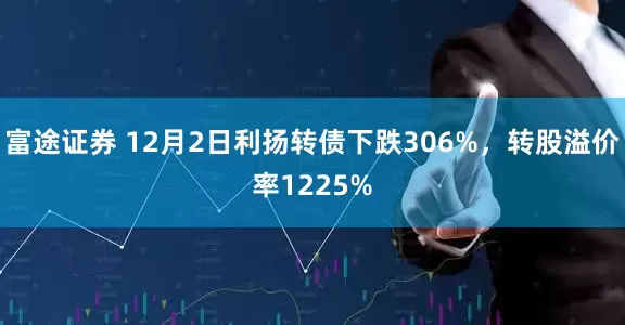 富途证券 12月2日利扬转债下跌306%，转股溢价率1225%