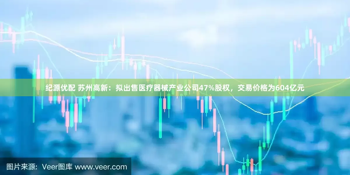 纪源优配 苏州高新：拟出售医疗器械产业公司47%股权，交易价格为604亿元
