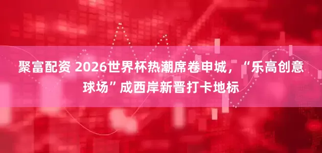 聚富配资 2026世界杯热潮席卷申城，“乐高创意球场”成西岸新晋打卡地标